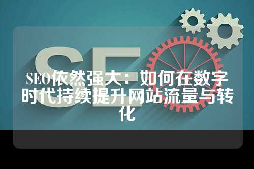 SEO依然强大：如何在数字时代持续提升网站流量与转化