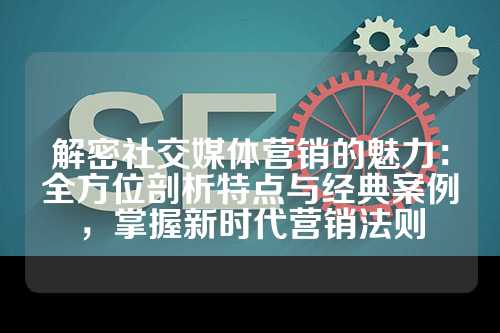 解密社交媒体营销的魅力：全方位剖析特点与经典案例，掌握新时代营销法则