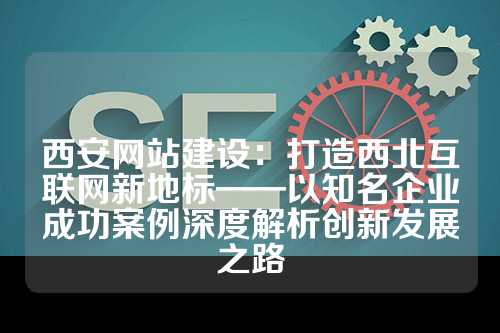 西安网站建设：打造西北互联网新地标——以知名企业成功案例深度解析创新发展之路